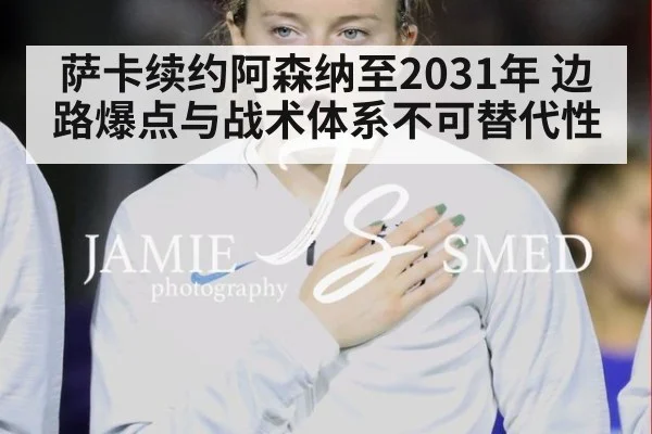 萨卡续约阿森纳至2031年 边路爆点与战术体系不可替代性